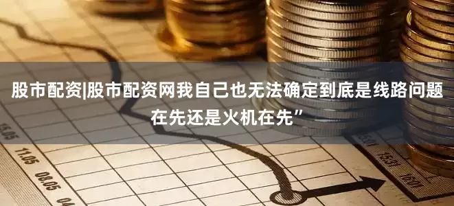 股市配资|股市配资网我自己也无法确定到底是线路问题在先还是火机在先”