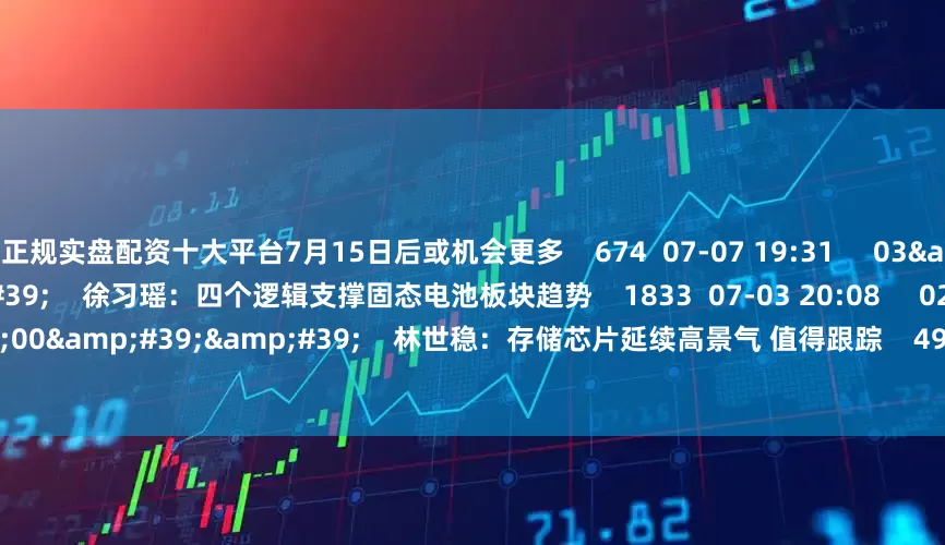 正规实盘配资十大平台7月15日后或机会更多    674  07-07 19:31     03&#39;45&#39;&#39;    徐习瑶：四个逻辑支撑固态电池板块趋势    1833  07-03 20:08     02&#39;00&#39;&#39;    林世稳：存储芯片延续高景气 值得跟踪    499  07-03 20:08