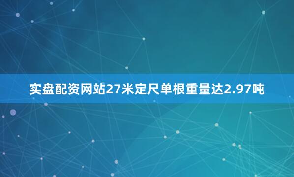 实盘配资网站27米定尺单根重量达2.97吨