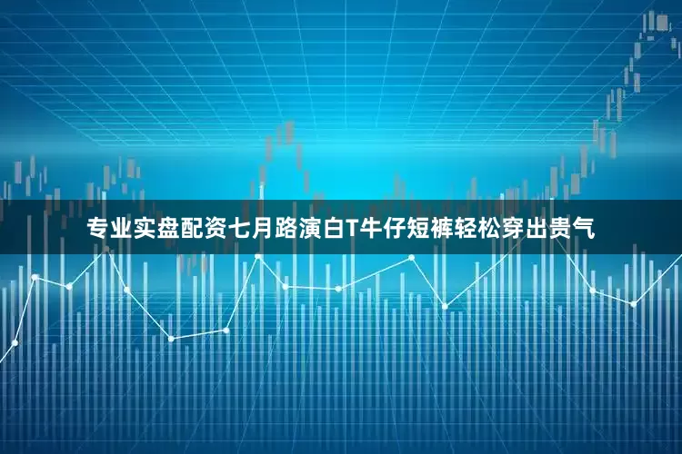 专业实盘配资七月路演白T牛仔短裤轻松穿出贵气