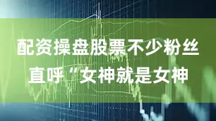 配资操盘股票不少粉丝直呼“女神就是女神