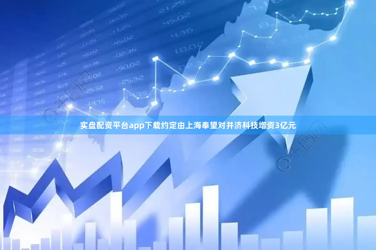 实盘配资平台app下载约定由上海奉望对并济科技增资3亿元